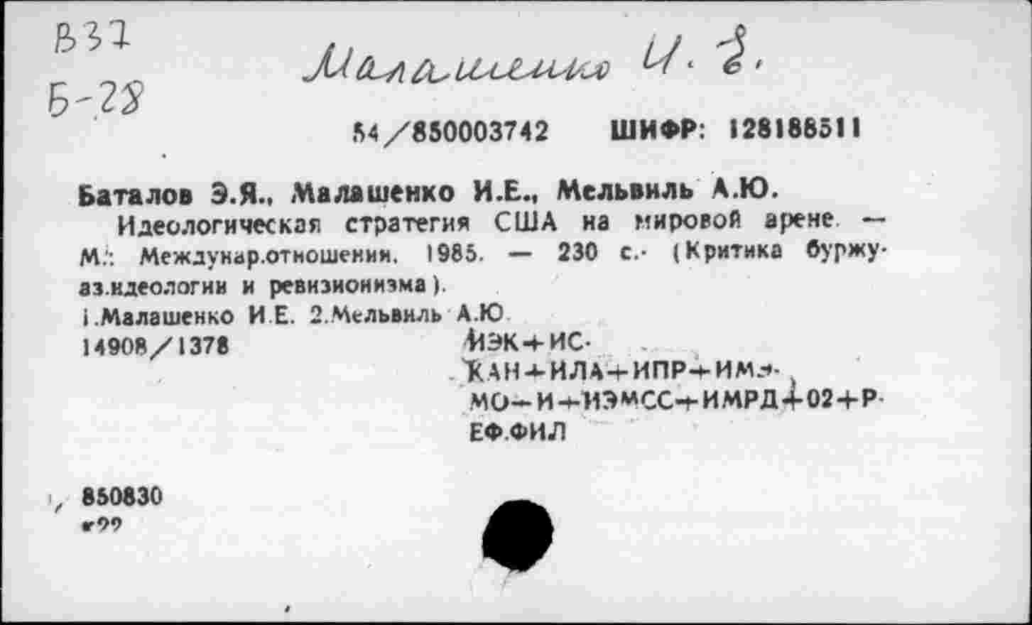 ﻿
Б/22
54/850003742 ШИФР: 128188511
Баталов Э.Я.. Малашенко И.Е., Мельвнль А.Ю.
Идеологическая стратегия США на мировой арене — М.': Междунар.отношении. 1985. — 230 с.- (Критика буржу-аз.идеологии и ревизионизма).
(.Малашенко И Е. 2.Мельвиль А.Ю 14908/1378
41ЭК+ИС-
КАН-*-ИЛА-г ИПР-*-ИМ--*.
ЕФ.ФИЛ
>, 850830
«•99